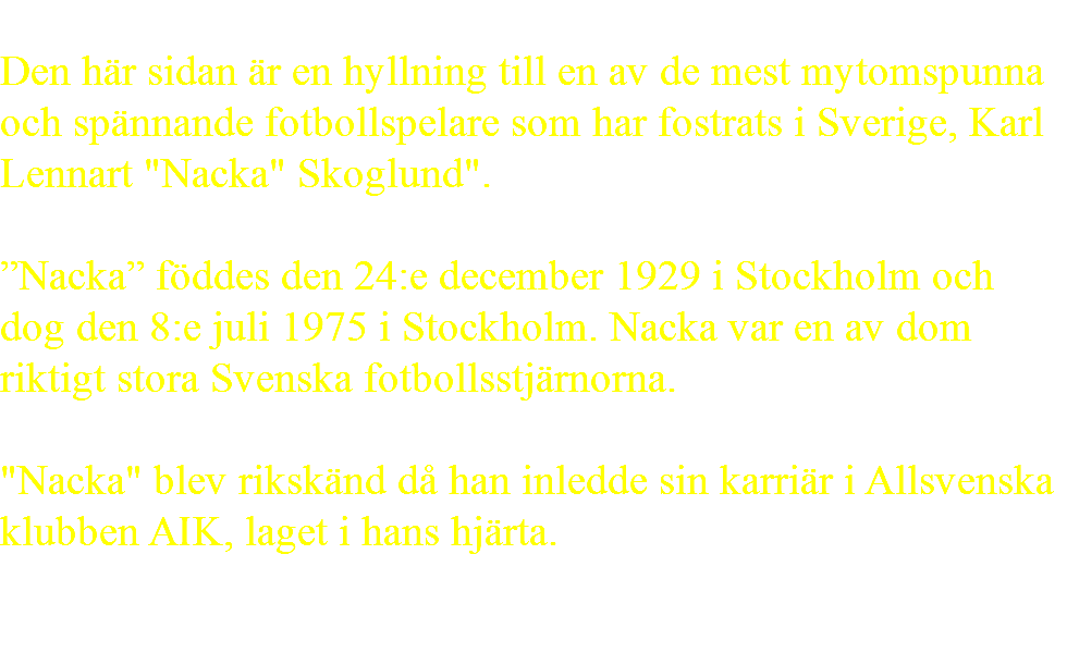  Den här sidan är en hyllning till en av de mest mytomspunna och spännande fotbollspelare som har fostrats i Sverige, Karl Lennart "Nacka" Skoglund". ”Nacka” föddes den 24:e december 1929 i Stockholm och dog den 8:e juli 1975 i Stockholm. Nacka var en av dom riktigt stora Svenska fotbollsstjärnorna. "Nacka" blev rikskänd då han inledde sin karriär i Allsvenska klubben AIK, laget i hans hjärta. 